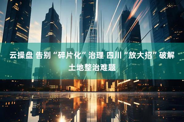 云操盘 告别“碎片化”治理 四川“放大招”破解土地整治难题