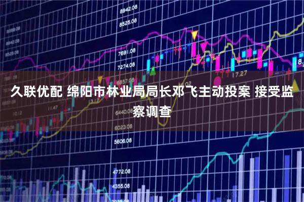 久联优配 绵阳市林业局局长邓飞主动投案 接受监察调查