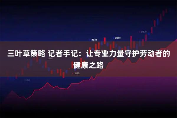 三叶草策略 记者手记：让专业力量守护劳动者的健康之路