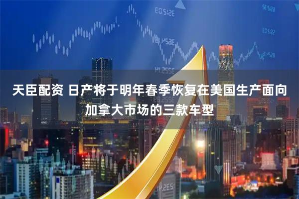 天臣配资 日产将于明年春季恢复在美国生产面向加拿大市场的三款车型