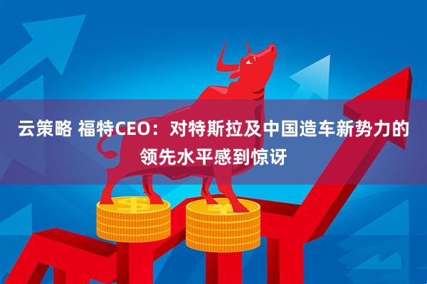 云策略 福特CEO：对特斯拉及中国造车新势力的领先水平感到惊讶