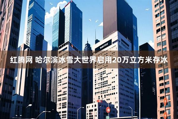 红腾网 哈尔滨冰雪大世界启用20万立方米存冰