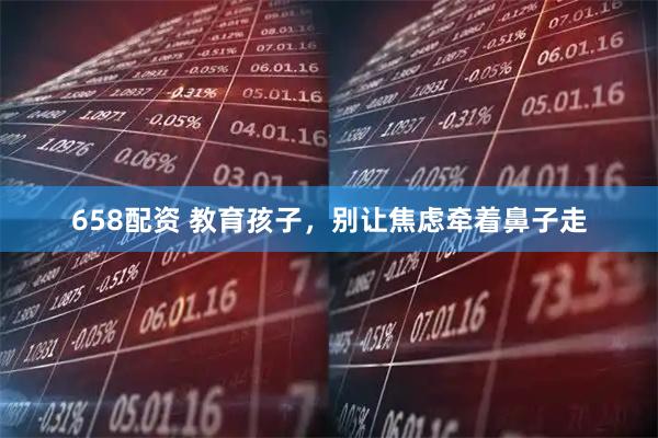 658配资 教育孩子，别让焦虑牵着鼻子走