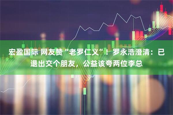 宏盈国际 网友赞“老罗仁义”！罗永浩澄清：已退出交个朋友，公益该夸两位李总