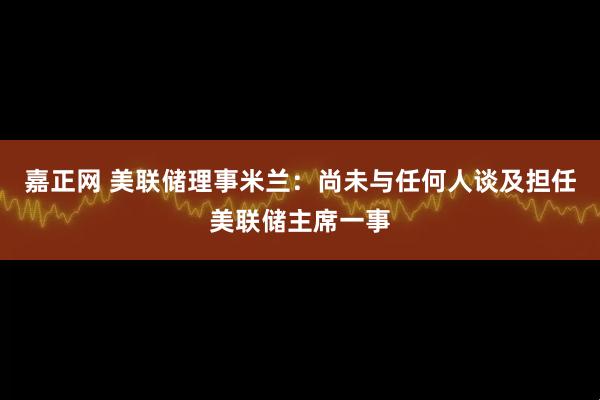 嘉正网 美联储理事米兰：尚未与任何人谈及担任美联储主席一事