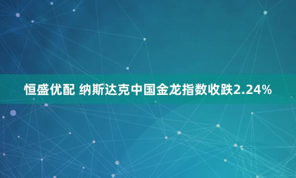 恒盛优配 纳斯达克中国金龙指数收跌2.24%