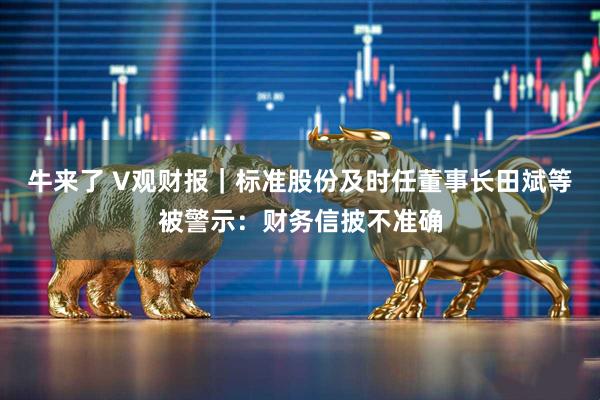 牛来了 V观财报｜标准股份及时任董事长田斌等被警示：财务信披不准确