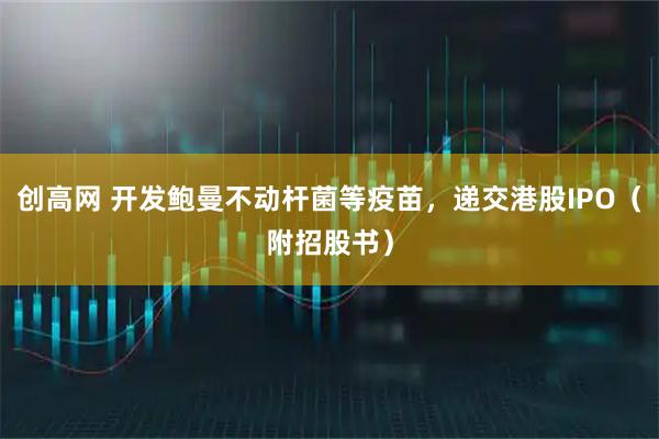 创高网 开发鲍曼不动杆菌等疫苗，递交港股IPO（附招股书）