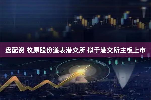 盘配资 牧原股份递表港交所 拟于港交所主板上市