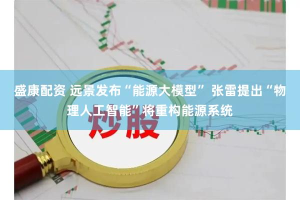 盛康配资 远景发布“能源大模型” 张雷提出“物理人工智能”将重构能源系统