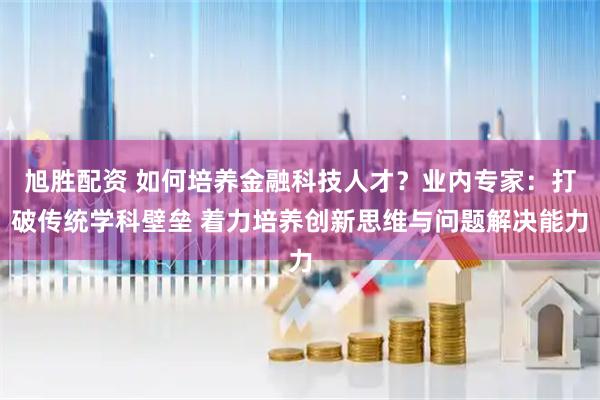 旭胜配资 如何培养金融科技人才？业内专家：打破传统学科壁垒 着力培养创新思维与问题解决能力