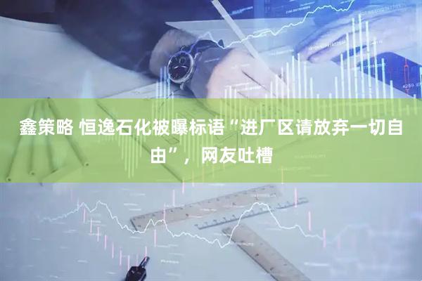 鑫策略 恒逸石化被曝标语“进厂区请放弃一切自由”，网友吐槽