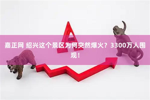嘉正网 绍兴这个景区为何突然爆火？3300万人围观！