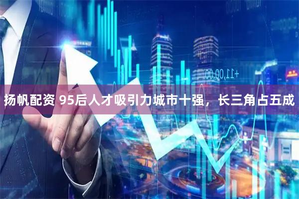 扬帆配资 95后人才吸引力城市十强，长三角占五成