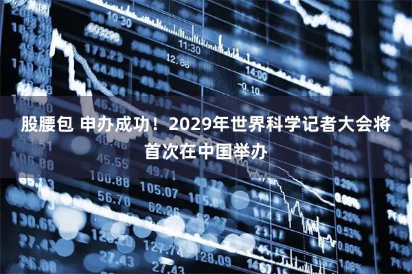 股腰包 申办成功！2029年世界科学记者大会将首次在中国举办