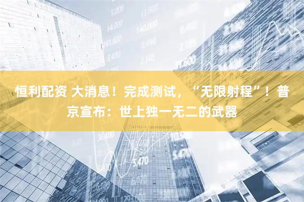 恒利配资 大消息！完成测试，“无限射程”！普京宣布：世上独一无二的武器