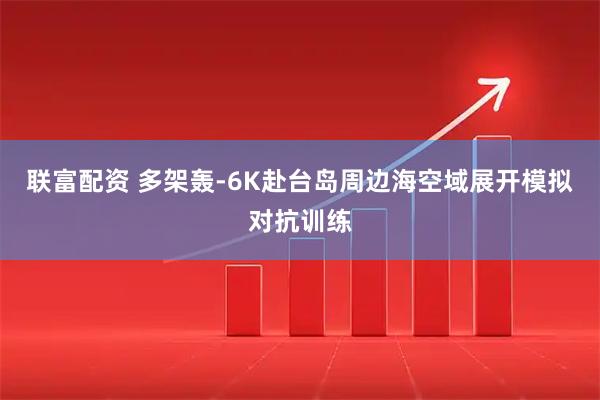 联富配资 多架轰-6K赴台岛周边海空域展开模拟对抗训练