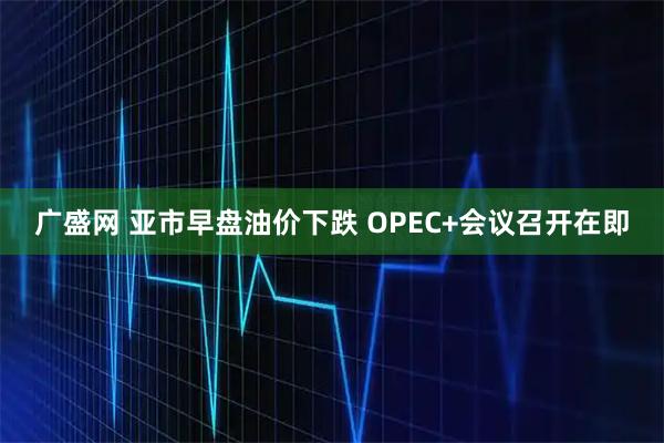 广盛网 亚市早盘油价下跌 OPEC+会议召开在即