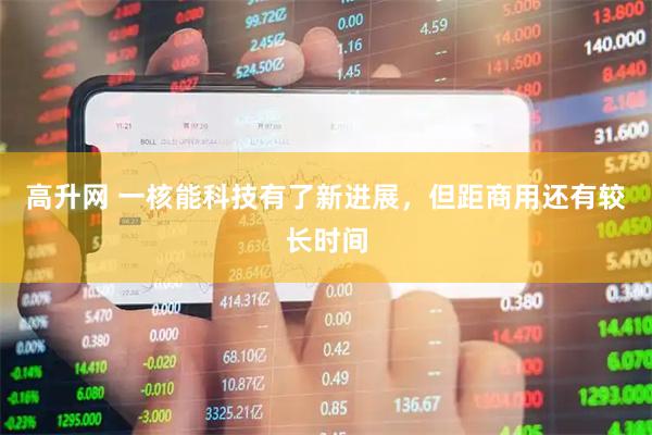 高升网 一核能科技有了新进展，但距商用还有较长时间