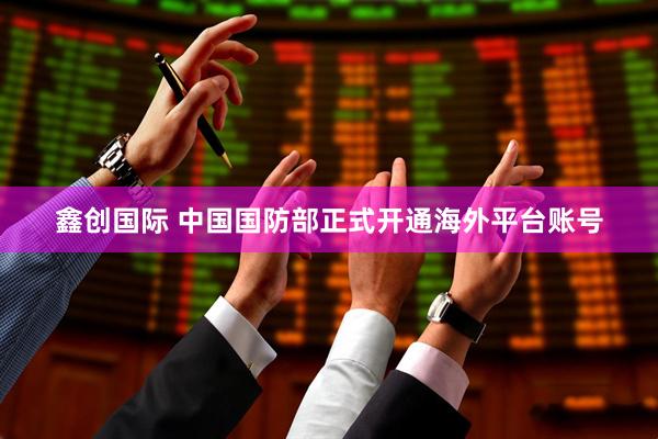 鑫创国际 中国国防部正式开通海外平台账号