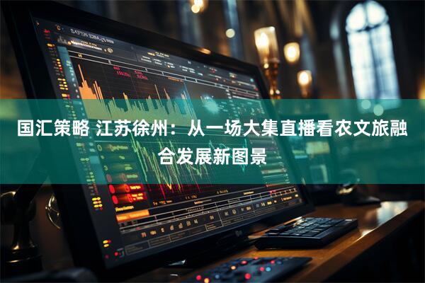 国汇策略 江苏徐州：从一场大集直播看农文旅融合发展新图景