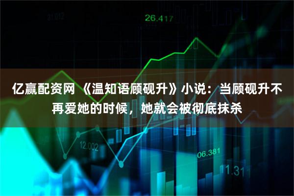 亿赢配资网 《温知语顾砚升》小说：当顾砚升不再爱她的时候，她就会被彻底抹杀