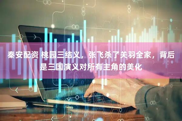 秦安配资 桃园三结义，张飞杀了关羽全家，背后是三国演义对所有主角的美化