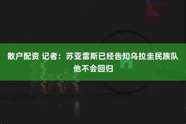 散户配资 记者：苏亚雷斯已经告知乌拉圭民族队他不会回归