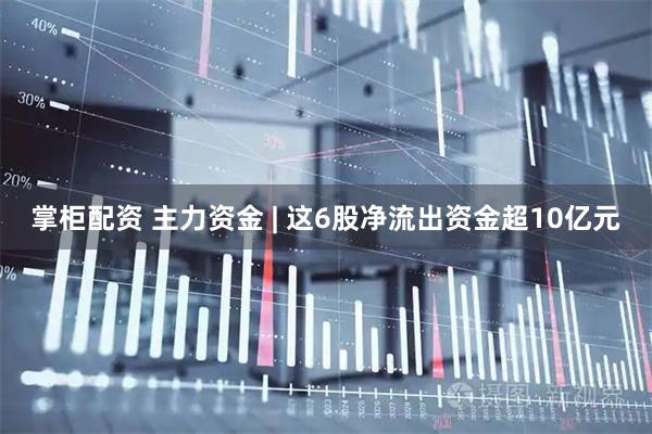 掌柜配资 主力资金 | 这6股净流出资金超10亿元