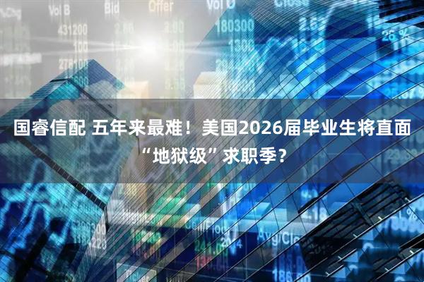 国睿信配 五年来最难！美国2026届毕业生将直面“地狱级”求职季？