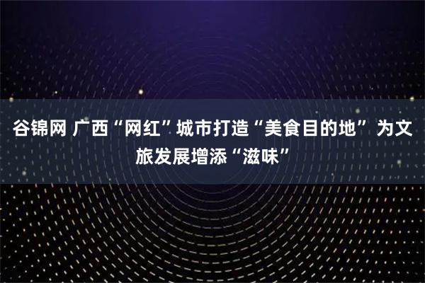 谷锦网 广西“网红”城市打造“美食目的地” 为文旅发展增添“滋味”