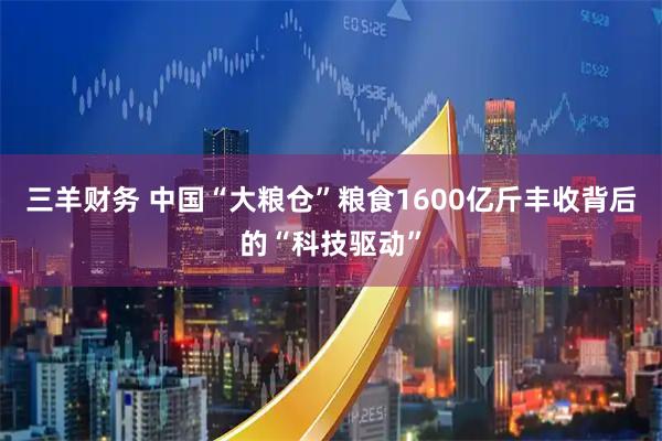 三羊财务 中国“大粮仓”粮食1600亿斤丰收背后的“科技驱动”