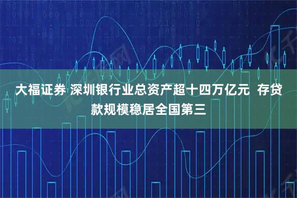 大福证券 深圳银行业总资产超十四万亿元  存贷款规模稳居全国第三