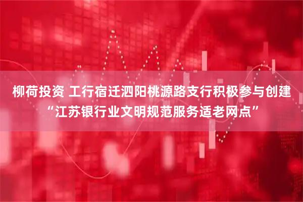 柳荷投资 工行宿迁泗阳桃源路支行积极参与创建“江苏银行业文明规范服务适老网点”