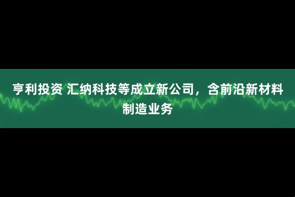 亨利投资 汇纳科技等成立新公司，含前沿新材料制造业务