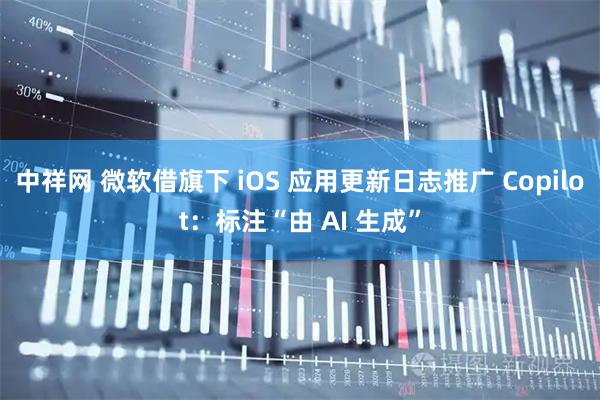 中祥网 微软借旗下 iOS 应用更新日志推广 Copilot：标注“由 AI 生成”