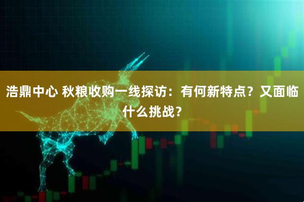 浩鼎中心 秋粮收购一线探访：有何新特点？又面临什么挑战？