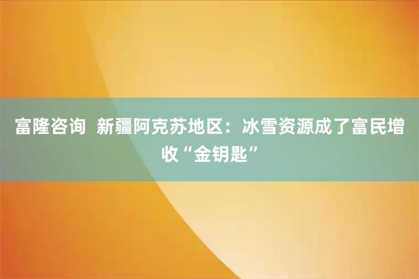 富隆咨询  新疆阿克苏地区：冰雪资源成了富民增收“金钥匙”