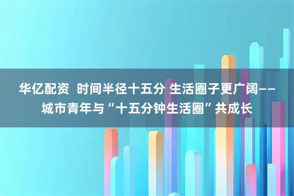 华亿配资  时间半径十五分 生活圈子更广阔——城市青年与“十五分钟生活圈”共成长