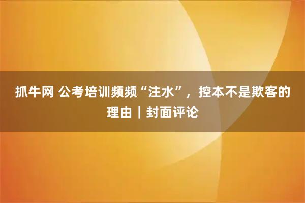抓牛网 公考培训频频“注水”，控本不是欺客的理由｜封面评论