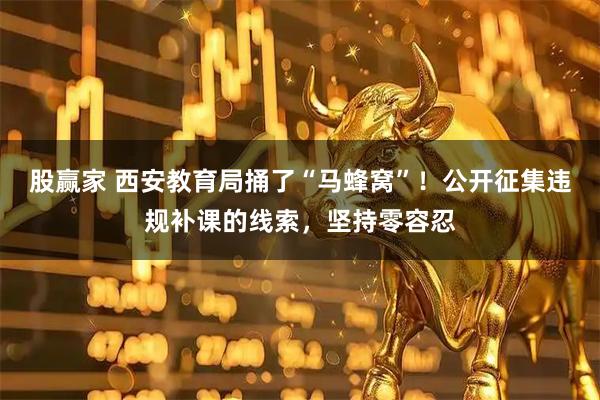 股赢家 西安教育局捅了“马蜂窝”！公开征集违规补课的线索，坚持零容忍