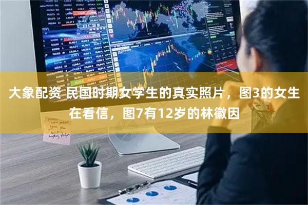 大象配资 民国时期女学生的真实照片，图3的女生在看信，图7有12岁的林徽因