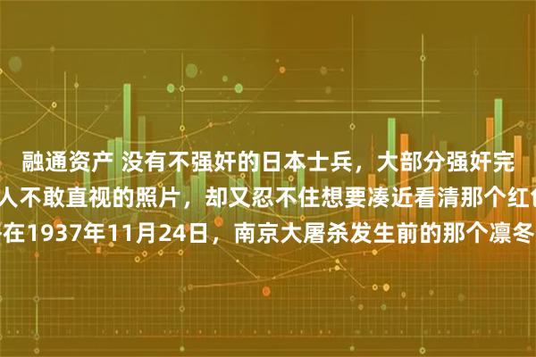 融通资产 没有不强奸的日本士兵，大部分强奸完了就杀掉。这是一张让人不敢直视的照片，却又忍不住想要凑近看清那个红色的数字。镜头定格在1937年11月24日，南京大屠杀发生前的那个凛冬。照片里的女人叫魏文全，那年她和那个举起相机的日本随军记者同龄，都是25岁。她穿着一件破烂的囚衣，胸口被粗暴地用红