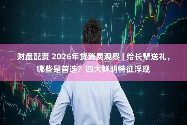 财盘配资 2026年货消费观察 | 给长辈送礼，哪些是首选？四大鲜明特征浮现