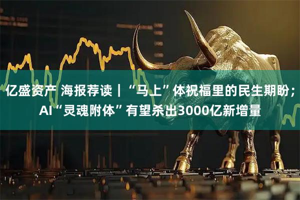 亿盛资产 海报荐读｜“马上”体祝福里的民生期盼；AI“灵魂附体”有望杀出3000亿新增量
