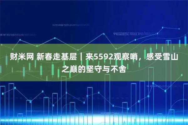 财米网 新春走基层｜来5592观察哨，感受雪山之巅的坚守与不舍