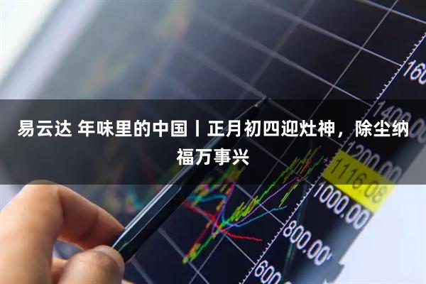 易云达 年味里的中国丨正月初四迎灶神，除尘纳福万事兴