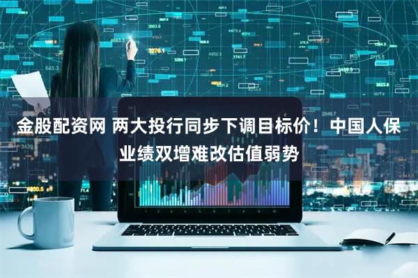 金股配资网 两大投行同步下调目标价！中国人保业绩双增难改估值弱势